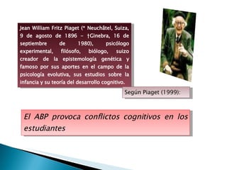 El ABP provoca conflictos cognitivos en los estudiantes Jean William Fritz Piaget (* Neuchâtel, Suiza, 9 de agosto de 1896 - †Ginebra, 16 de septiembre de 1980), psicólogo experimental, filósofo, biólogo, suizo creador de la epistemología genética y famoso por sus aportes en el campo de la psicología evolutiva, sus estudios sobre la infancia y su teoría del desarrollo cognitivo. Según Piaget (1999): 