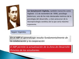 Lev Semyónovich Vigótsky , también transcrito como Vigótski  (12 de noviembre de 1896), psicólogo bielorruso, uno de los más destacados teóricos de la psicología del desarrollo, y claro precursor de la neuropsicología soviética de la que sería máximo exponente. Según Vigotsky: El ABP permite la actualización de la Zona de Desarrollo Próximo de los estudiantes. En el ABP el aprendizaje resulta fundamentalmente de la colaboración y la cooperación 