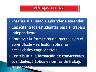 VENTAJAS  DEL  ABP Enseñar al alumno a aprender a aprender. Capacitar a los estudiantes para el trabajo independiente.  Promover la formación de intereses en el aprendizaje y reflexión sobre las necesidades cognoscitivas. Contribuir a la formación de convicciones, cualidades, hábitos y normas de trabajo responsable.  