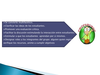 Se convierte multifacético. Clarificar las ideas de los estudiantes. Promover una evaluación crítica. Facilitar la discusión estimulando la interacción entre estudiantes. Estimular a que los estudiantes  aprendan por si mismos. Designar roles a los integrantes del grupo: alguien quien registre, verifique los recursos, anime a cumplir objetivos 