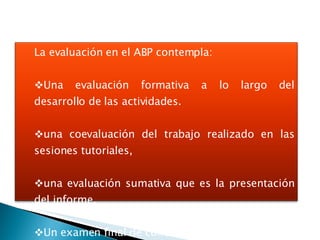 La evaluación en el ABP contempla: Una evaluación formativa a lo largo del desarrollo de las actividades. una coevaluación del trabajo realizado en las sesiones tutoriales,  una evaluación sumativa que es la presentación del informe, Un examen final de conocimiento. 