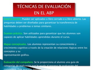 TÉCNICAS DE EVALUACIÓN EN EL ABP Examen escrito . Pueden ser aplicados a libro cerrado o a libro abierto. Las preguntas deben ser diseñadas para garantizar la transferencia de habilidades a problemas o temas similares. Examen práctico.  Son utilizados para garantizar que los alumnos son capaces de aplicar habilidades aprendidas durante el curso. Mapas conceptuales.  Los alumnos representan su conocimiento y crecimiento cognitivo a través de la creación de relaciones lógicas entre los conceptos y su representación gráfica. Evaluación del compañero . Se le proporciona al alumno una guía de categorías de evaluación que le ayuda al proceso de evaluación del compañero. Este proceso, también, enfatiza, el ambiente cooperativo del ABP. 