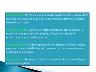Autoevaluación.  Permite al alumno pensar cuidadosamente acerca de lo que sabe, de lo que no sabe y de lo que necesita saber para cumplir determinadas tareas. Evaluación al tutor.  Consiste en retroalimentar al tutor acerca de la manera en que participó con el grupo. Puede ser dada por el grupo o por un observador externo. Presentación oral.  El ABP proporciona a los alumnos una oportunidad para practicar sus habilidades de comunicación. Las presentaciones orales son el medio por Reporte escrito . Permiten a los alumnos practicar la comunicación por escrito. (monografías) 
