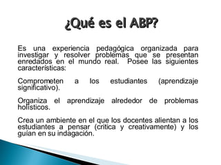 ¿Qué es el ABP? Es una experiencia pedagógica organizada para investigar y resolver problemas que se presentan enredados en el mundo real.  Posee las siguientes características: Comprometen a los estudiantes (aprendizaje significativo). Organiza el aprendizaje alrededor de problemas holísticos. Crea un ambiente en el que los docentes alientan a los estudiantes a pensar (critica y creativamente) y los guían en su indagación. 