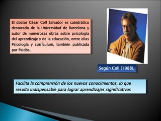 Según Coll (1988), El doctor César Coll Salvador es catedrático destacado de la Universidad de Barcelona y autor de numerosas obras sobre psicología del aprendizaje y de la educación, entre ellas Psicología y currículum, también publicada por Paidós. Facilita la comprensión de los nuevos conocimientos, lo que resulta indispensable para lograr aprendizajes significativos 