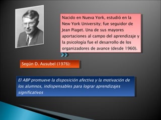 Nacido en Nueva York, estudió en la New York University; fue seguidor de Jean Piaget. Una de sus mayores aportaciones al campo del aprendizaje y la psicología fue el desarrollo de los organizadores de avance (desde 1960). El ABP promueve la disposición afectiva y la motivación de los alumnos, indispensables para lograr aprendizajes significativos Según D. Ausubel (1976): 