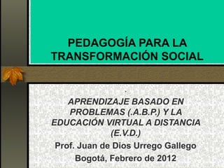 PEDAGOGÍA PARA LA
TRANSFORMACIÓN SOCIAL
.
APRENDIZAJE BASADO EN
PROBLEMAS (.A.B.P.) Y LA
EDUCACIÓN VIRTUAL A DISTANCIA
(E.V.D.)
Prof. Juan de Dios Urrego Gallego
Bogotá, Febrero de 2012
 