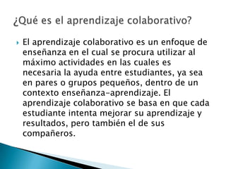 El aprendizaje colaborativo es un enfoque de enseñanza en el cual se procura utilizar al máximo actividades en las cuales es necesaria la ayuda entre estudiantes, ya sea en pares o grupos pequeños, dentro de un contexto enseñanza-aprendizaje. El aprendizaje colaborativo se basa en que cada estudiante intenta mejorar su aprendizaje y resultados, pero también el de sus compañeros.¿Qué es el aprendizaje colaborativo?