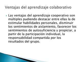 Las ventajas del aprendizaje cooperativo son múltiples pudiendo destacar entre ellas la de estimular habilidades personales, disminuir los sentimientos de aislamiento, favorecer los sentimientos de autosuficiencia y propiciar, a partir de la participación individual, la responsabilidad compartida por los resultados del grupo.Ventajas del aprendizaje colaborativo