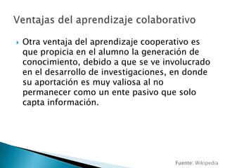 Otra ventaja del aprendizaje cooperativo es que propicia en el alumno la generación de conocimiento, debido a que se ve involucrado en el desarrollo de investigaciones, en donde su aportación es muy valiosa al no permanecer como un ente pasivo que solo capta información.Ventajas del aprendizaje colaborativoFuente: Wikipedia