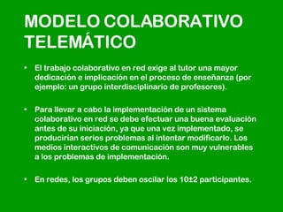 MODELO COLABORATIVO TELEMÁTICO El trabajo colaborativo en red exige al tutor una mayor dedicación e implicación en el proceso de enseñanza (por ejemplo: un grupo interdisciplinario de profesores).  Para llevar a cabo la implementación de un sistema colaborativo en red se debe efectuar una buena evaluación antes de su iniciación, ya que una vez implementado, se producirían serios problemas al intentar modificarlo. Los medios interactivos de comunicación son muy vulnerables a los problemas de implementación.  En redes, los grupos deben oscilar los 10±2 participantes.  