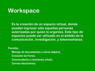 Workspace Es la creación de un espacio virtual, donde pueden ingresar sólo aquellas personas autorizadas por quien lo organiza. Este tipo de espacios puede ser utilizado en el ámbito de la comunicación, investigación, y teleenseñanza. Permite: · Manejo de documentos u otros objetos.  · Creación de Foros.  · Convocatoria a reuniones (chat).  · Correo electrónico.  