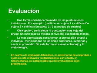 Evaluación Una forma sería hacer la media de las puntuaciones individuales. Por ejemplo: (calificación sujeto 1 + calificación sujeto 2 + calificación sujeto 3)/ 3 (cantidad de sujetos)  Otra opción, sería elegir la puntuación más baja del grupo. En este caso se mejora el nivel del que trabaja menos.  Lo más aconsejable sería tomar la puntuación grupal e individual, mencionadas en los ítems anteriores, sumarlas y sacar el promedio. De esta forma se evalúa el trabajo y la metodología.  En cuanto a la evaluación telemática, no existe forma de comprobar a quién se está evaluando verdaderamente, por lo tanto, en teleenseñanza, es indispensable que las evaluaciones sean presenciales. 