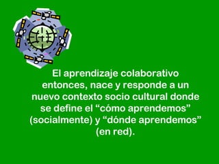 El aprendizaje colaborativo entonces, nace y responde a un nuevo contexto socio cultural donde se define el “cómo aprendemos” (socialmente) y “dónde aprendemos” (en red). 