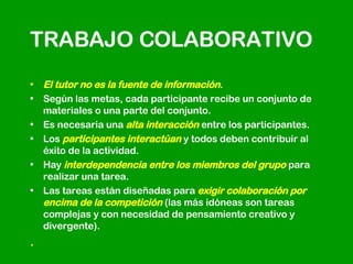 TRABAJO COLABORATIVO El tutor no es la fuente de información . Según las metas, cada participante recibe un conjunto de materiales o una parte del conjunto.  Es necesaria una  alta interacción  entre los participantes.  Los  participantes interactúan  y todos deben contribuir al éxito de la actividad.  Hay  interdependencia entre los miembros del grupo  para realizar una tarea.  Las tareas están diseñadas para  exigir colaboración por encima de la competición  (las más idóneas son tareas complejas y con necesidad de pensamiento creativo y divergente).  .  