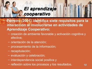 El aprendizajeEl aprendizaje
cooperativocooperativo
• Ferreiro (2001) identifica siete requisitos para la
interacción al involucrarse en actividades de
Aprendizaje Cooperativo:
– creación de ambiente favorable y activación cognitiva y
afectiva;
– orientación de la atención;
– procesamiento de la información;
– recapitulación;
– evaluación y celebración;
– interdependencia social positiva y
– reflexión sobre los procesos y los resultados. 1010
 