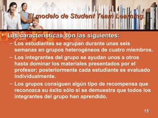 El modelo de Student Team Learning.El modelo de Student Team Learning.
• Las características son las siguientes:Las características son las siguientes:
– Los estudiantes se agrupan durante unas seis
semanas en grupos heterogéneos de cuatro miembros.
– Los integrantes del grupo se ayudan unos a otros
hasta dominar los materiales presentados por el
profesor; posteriormente cada estudiante es evaluado
individualmente.
– Los grupos consiguen algún tipo de recompensa que
reconozca su éxito sólo si se demuestra que todos los
integrantes del grupo han aprendido.
1515
 