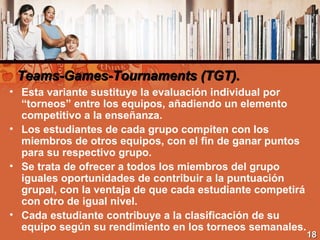 Teams-Games-Tournaments (TGT).Teams-Games-Tournaments (TGT).
• Esta variante sustituye la evaluación individual por
“torneos” entre los equipos, añadiendo un elemento
competitivo a la enseñanza.
• Los estudiantes de cada grupo compiten con los
miembros de otros equipos, con el fin de ganar puntos
para su respectivo grupo.
• Se trata de ofrecer a todos los miembros del grupo
iguales oportunidades de contribuir a la puntuación
grupal, con la ventaja de que cada estudiante competirá
con otro de igual nivel.
• Cada estudiante contribuye a la clasificación de su
equipo según su rendimiento en los torneos semanales.
1818
 
