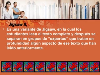 Jigsaw II,Jigsaw II,
• Es una variante de Jigsaw, en la cual los
estudiantes leen el texto completo y después se
separan en grupos de “expertos” que tratan en
profundidad algún aspecto de ese texto que han
leído anteriormente.
 
