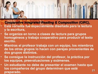 Cooperative Integrated Reading & Composition (CIRC)Cooperative Integrated Reading & Composition (CIRC),,
• Esta variante fue especialmente diseñada para la lectura
y la escritura,
• Se organiza en torno a clases de lectura para grupos
homogéneos y trabajo cooperativo para producir el texto
escrito.
• Mientras el profesor trabaja con un equipo, los miembros
de los otros grupos lo hacen con parejas provenientes de
dos grupos distintos.
• Se consigue la instrucción del profesor, la práctica por
los equipos, preevaluaciones y exámenes.
• Un estudiante no debe de presentar el examen hasta que
los compañeros del grupo determinen que esté
preparado.
2121
 