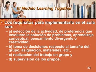 El Modelo Learning TogetherEl Modelo Learning Together
• Los requisitos para implementarlo en el aulaLos requisitos para implementarlo en el aula
son:son:
– a) selección de la actividad, de preferencia que
involucre la solución de problemas, aprendizaje
conceptual, pensamiento divergente o
creatividad;
– b) toma de decisiones respecto al tamaño del
grupo, asignación, materiales, etc.,
– c) realización del trabajo en grupo y
– d) supervisión de los grupos.
2323
 