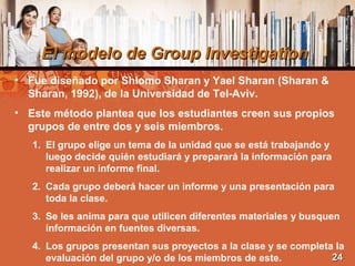El modelo de Group InvestigationEl modelo de Group Investigation
• Fue diseñado por Shlomo Sharan y Yael Sharan (Sharan &
Sharan, 1992), de la Universidad de Tel-Aviv.
• Este método plantea que los estudiantes creen sus propios
grupos de entre dos y seis miembros.
1. El grupo elige un tema de la unidad que se está trabajando y
luego decide quién estudiará y preparará la información para
realizar un informe final.
2. Cada grupo deberá hacer un informe y una presentación para
toda la clase.
3. Se les anima para que utilicen diferentes materiales y busquen
información en fuentes diversas.
4. Los grupos presentan sus proyectos a la clase y se completa la
evaluación del grupo y/o de los miembros de este. 2424
 