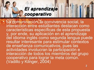 El aprendizajeEl aprendizaje
cooperativocooperativo
• La comunicación, la convivencia social, la
interacción entre estudiantes destacan como
características específicas de esta propuesta
y, por ende, su aplicación en el aprendizaje
del idioma inglés como segunda lengua puede
resultar interesante para estimular contextos
de enseñanza comunicativos, pues las
actividades involucran la participación e
interacción de todos los miembros del grupo
cooperativo para lograr la meta común.
(Vadillo y Kilnger, 2004)
33
 