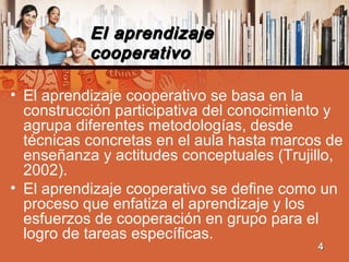 El aprendizajeEl aprendizaje
cooperativocooperativo
• El aprendizaje cooperativo se basa en la
construcción participativa del conocimiento y
agrupa diferentes metodologías, desde
técnicas concretas en el aula hasta marcos de
enseñanza y actitudes conceptuales (Trujillo,
2002).
• El aprendizaje cooperativo se define como un
proceso que enfatiza el aprendizaje y los
esfuerzos de cooperación en grupo para el
logro de tareas específicas.
44
 