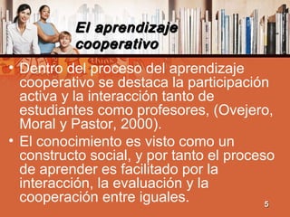 El aprendizajeEl aprendizaje
cooperativocooperativo
• Dentro del proceso del aprendizaje
cooperativo se destaca la participación
activa y la interacción tanto de
estudiantes como profesores, (Ovejero,
Moral y Pastor, 2000).
• El conocimiento es visto como un
constructo social, y por tanto el proceso
de aprender es facilitado por la
interacción, la evaluación y la
cooperación entre iguales. 55
 