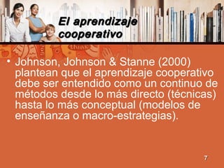 El aprendizajeEl aprendizaje
cooperativocooperativo
• Johnson, Johnson & Stanne (2000)
plantean que el aprendizaje cooperativo
debe ser entendido como un continuo de
métodos desde lo más directo (técnicas)
hasta lo más conceptual (modelos de
enseñanza o macro-estrategias).
77
 