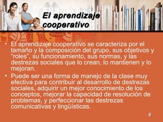 El aprendizajeEl aprendizaje
cooperativocooperativo
• El aprendizaje cooperativo se caracteriza por el
tamaño y la composición del grupo, sus objetivos y
“roles”, su funcionamiento, sus normas, y las
destrezas sociales que lo crean, lo mantienen y lo
mejoran.
• Puede ser una forma de manejo de la clase muy
efectiva para contribuir al desarrollo de destrezas
sociales, adquirir un mejor conocimiento de los
conceptos, mejorar la capacidad de resolución de
problemas, y perfeccionar las destrezas
comunicativas y lingüísticas.
88
 