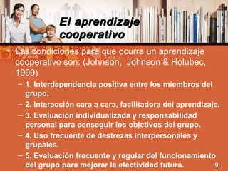 El aprendizajeEl aprendizaje
cooperativocooperativo
• Las condiciones para que ocurra un aprendizaje
cooperativo son: (Johnson, Johnson & Holubec,
1999)
– 1. Interdependencia positiva entre los miembros del
grupo.
– 2. Interacción cara a cara, facilitadora del aprendizaje.
– 3. Evaluación individualizada y responsabilidad
personal para conseguir los objetivos del grupo.
– 4. Uso frecuente de destrezas interpersonales y
grupales.
– 5. Evaluación frecuente y regular del funcionamiento
del grupo para mejorar la efectividad futura. 99
 