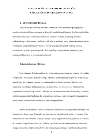 2
PLANIFICACIÓN DEL ACCESO, RECUPERACIÓN
Y SELECCIÓN DE INFORMACIÓN EN LA RED
1.- QUÉ NECESITO BUSCAR:
La educación que se da hoy en día no cuenta con varios parámetros pedagógicos y
mucho menos tecnológicos, entonces se desarrolla una información previa de cómo es el trabajo
tanto tradicional como tecnológico implicando lecciones en línea, e-learning, métodos
tradicionales y evaluaciones a estudiantes. Además, se analizará cómo los centros educativos no
cuentan con los laboratorios informáticos necesarios para emplear el b-learning porque,
mediante esta práctica, puedan aprender de la tecnología un aprendizaje moderno y ya no
únicamente basarse en el aprendizaje tradicional.
Establecimiento de Objetivos:
En mi búsqueda de información sobre el aprendizaje combinado, mi objetivo principal es
comprender a fondo cómo esta metodología educativa puede optimizar el proceso de enseñanza-
aprendizaje. Me propongo explorar las mejores prácticas, las herramientas digitales más
efectivas y los enfoques pedagógicos que han demostrado ser exitosos en la integración de
experiencias presenciales y virtuales. Además, me interesa analizar casos de estudio y evidencia
empírica que respalden la eficacia del aprendizaje combinado en diversos contextos educativos,
desde niveles escolares hasta entornos de formación profesional.
Una vez recopilada esta valiosa información, mi intención es compartir los hallazgos con
los miembros de mi grupo de estudio, así como con los compañeros de clase y el profesor. Este
intercambio de conocimientos se llevará a cabo a través de presentaciones, debates y la creación
de recursos compartidos en línea. Al colaborar estrechamente con mis compañeros, buscamos
enriquecer nuestra comprensión colectiva del aprendizaje combinado y contribuir al desarrollo
 