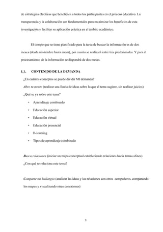 3
de estrategias efectivas que beneficien a todos los participantes en el proceso educativo. La
transparencia y la colaboración son fundamentales para maximizar los beneficios de esta
investigación y facilitar su aplicación práctica en el ámbito académico.
El tiempo que se tiene planificado para la tarea de buscar la información es de dos
meses (desde noviembre hasta enero), por cuanto se realizará entre tres profesionales. Y para el
procesamiento de la información se dispondrá de dos meses.
1.1. CONTENIDO DE LA DEMANDA
¿En cuántos conceptos se puede dividir MI demanda?
Abre tu mente (realizar una lluvia de ideas sobre lo que el tema sugiere, sin realizar juicios)
¿Qué se ya sobre este tema?
• Aprendizaje combinado
• Educación superior
• Educación virtual
• Educación presencial
• B-learning
• Tipos de aprendizaje combinado
Busca relaciones (iniciar un mapa conceptual estableciendo relaciones hacia temas afines)
¿Con qué se relaciona este tema?
Comparte tus hallazgos (analizar las ideas y las relaciones con otros compañeros, comparando
los mapas y visualizando otras conexiones)
 
