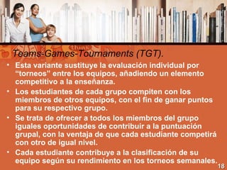 Teams-Games-Tournaments (TGT). <ul><li>Esta variante sustituye la evaluación individual por “torneos” entre los equipos, a...