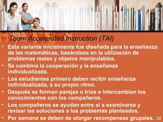 Team Accelerated Instruction (TAI) <ul><li>Esta variante inicialmente fue diseñada para la enseñanza de las matemáticas, b...