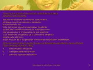 Aspectos que articulan las estructuras didácticas de la tarea  e incentiva del estudiante  a) Saber intercambiar información, comunicarse, participar, coordinar esfuerzos, establecer procedimientos, etc. b) La estructura incentiva cooperativa resultante del esfuerzo colaborativo entre los miembros de un mismo grupo por la consecución de sus objetivos. c) La estructura cooperativa de la tarea como exigencia para llevarla a término.  d) Los motivos de la cooperación como deseo de satisfacer necesidades. Elementos esenciales del modelo Equipos de Estudiantes Aprendiendo Juntos (Student Team Learning) de Slavin (1992) la recompensa del grupo la responsabilidad individual  la misma oportunidad de éxito 