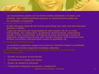 La recompensa del grupo  Las recompensas pueden ser de distinta índoles adaptadas a la edad y a la situación, pero substancialmente expresan un reconocimiento público de los resultados conseguidos. La responsabilidad individual El éxito del grupo depende del nivel de aprendizaje que cada cual está dispuesta alcanzar y realizar.  Todos los miembros son responsables en este empeño. No de un modo individualista, sino colaborativo: ayudándose recíprocamente, explicándose aquello no bien comprendido, controlando el propio aprendizaje a través de preguntas, asegurándose de que cada miembro del grupo está preparado para afrontar una prueba individual sobre cuanto ha aprendido, etc. La misma oportunidad de éxito  La condición cooperativa asegura que todos los miembros tengan la posibilidad de conseguir el éxito mejorando resultados anteriores. Variantes de trabajo cooperativo en el modelo de Equipos de Estudiantes Aprendiendo Juntos División de equipos de estudiantes Competencia en juegos por equipo Equipo de asistencia individual Cooperativa integradora de lectura y composición.  