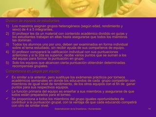 División de equipos de estudiantes  Los maestros asignan grupos heterogéneos (según edad, rendimiento y sexo) de 4 a 5 integrantes.  El profesor les da un material con contenido académico dividido en guías y los estudiantes trabajan en ellas hasta asegurarse que todos los miembros las dominan.  Todos los alumnos uno por uno, deben ser examinados en forma individual sobre el tema estudiado, sin recibir ayuda de sus compañeros de equipo.  El profesor comparará la calificación individual con sus puntuaciones anteriores y si la 2da es superior, recibe varios puntos que se suman a los del equipo para formar la puntuación en grupo. Solo los equipos que alcancen cierta puntuación obtendrán determinadas recompensas grupales. Competencia en juegos por equipo  Es similar a la anterior, pero sustituye los exámenes prácticos por torneos académicos semanales en donde los educandos de cada  grupo competirán con miembros de igual nivel de rendimiento, de los otros equipos con el fin de  ganar puntos para sus respectivos equipos.  La función primaria del equipo es enseñar a sus miembros y asegurarse de que todos están preparados para el torneo. Se proporciona a todos los miembros del grupo iguales oportunidades de contribuir a la puntuación grupal, con la ventaja de que cada educando competirá con otro de similar nivel.  