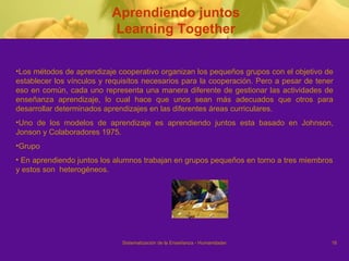 Aprendiendo juntos Learning Together Los métodos de aprendizaje cooperativo organizan los pequeños grupos con el objetivo de establecer los vínculos y requisitos necesarios para la cooperación. Pero a pesar de tener eso en común, cada uno representa una manera diferente de gestionar las actividades de enseñanza aprendizaje, lo cual hace que unos sean más adecuados que otros para desarrollar determinados aprendizajes en las diferentes áreas curriculares. Uno de los modelos de aprendizaje es aprendiendo juntos esta  basado en Johnson, Jonson y Colaboradores 1975. Grupo  En aprendiendo juntos los alumnos trabajan en grupos pequeños en torno a tres miembros y estos son  heterogéneos.  