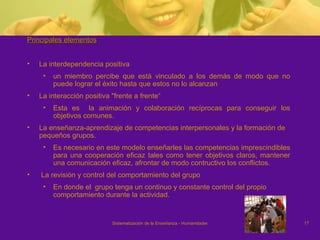 Principales elementos   La interdependencia positiva un miembro percibe que está vinculado a los demás de modo que no puede lograr el éxito hasta que estos no lo alcanzan  La interacción positiva "frente a frente“ Esta es  la animación y colaboración recíprocas para conseguir los objetivos comunes.  La enseñanza-aprendizaje de competencias interpersonales y la formación de pequeños grupos. Es necesario en este modelo enseñarles las competencias imprescindibles para una cooperación eficaz tales como tener objetivos claros, mantener una comunicación eficaz, afrontar de modo contructivo los conflictos. La revisión y control del comportamiento del grupo En donde el  grupo tenga un continuo y constante control del propio comportamiento durante la actividad. 