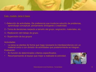 Este  modelo  tiene 4 fases 1.-Selección de actividades. De preferencia que involucre solución de problemas, aprendizaje conceptual, pensamiento divergente o creatividad.  2.- Toma de decisiones respecto a tamaño del grupo, asignación, materiales, etc.  3.- Realización del trabajo de grupo.  4.- Supervisión de los grupos Actividades La tarea se plantea de forma que haga necesaria la interdependencia con un material único o con división de actividades que posteriormente se integran. Evaluación  En función de determinados criterios especificados.  Recompensando al equipo que mejor a realizado la actividad.  