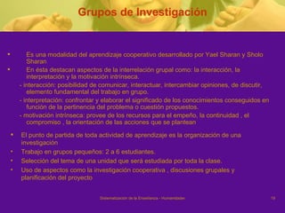 Grupos de Investigación Es una modalidad del aprendizaje cooperativo desarrollado por Yael Sharan y Sholo Sharan En ésta destacan aspectos de la interrelación grupal como: la interacción, la interpretación y la motivación intrínseca. - interacción: posibilidad de comunicar, interactuar, intercambiar opiniones, de discutir, elemento fundamental del trabajo en grupo. - interpretación: confrontar y elaborar el significado de los conocimientos conseguidos en función de la pertinencia del problema o cuestión propuestos. - motivación intrínseca: provee de los recursos para el empeño, la continuidad , el compromiso , la orientación de las acciones que se plantean El punto de partida de toda actividad de aprendizaje es la organización de una investigación Trabajo en grupos pequeños: 2 a 6 estudiantes. Selección del tema de una unidad que será estudiada por toda la clase. Uso de aspectos como la investigación cooperativa , discusiones grupales y planificación del proyecto 