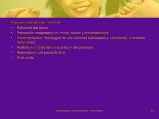 Pasos para trabajar esta modalidad:  Selección del tópico Planeación cooperativa de metas, tareas y procedimientos. Implementación: despliegue de una variedad habilidades y actividades, monitoreo del profesor. Análisis y síntesis de lo trabajado y del procesos Presentación del producto final Evaluación  