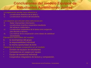 Elementos esenciales del modelo: la recompensa del grupo la responsabilidad individual  la misma oportunidad de éxito Variantes de trabajo cooperativo en el modelo: División de equipos de estudiantes Competencia en juegos por equipo Equipo de asistencia individual Cooperativa integradora de lectura y composición.  Conclusiones del modelo Equipos de Estudiantes Aprendiendo Juntos  La organización escolar hace referencia a:  La estructura didáctica de la tarea y  La estructura incentiva del estudiante. Los aspectos que articulan estas estructuras son: Saber intercambiar información. La estructura incentiva cooperativa resultante del esfuerzo colaborativo. c)  La estructura cooperativa de la tarea como exigencia para llevarla a término.  d)  Los motivos de la cooperación como deseo de satisfacer necesidades. 