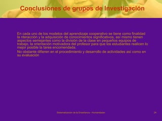 Conclusiones de grupos de Investigación En cada uno de los modelos del aprendizaje cooperativo se tiene como finalidad la nteracción y la adquisición de conocimientos significativos, así mismo tienen aspectos semejantes como la división de la clase en pequeños equipos de trabajo, la orientación motivadora del profesor para que los estudiantes realicen lo mejor posible la tarea encomendada. No obstante difieren en el procedimiento y desarrollo de actividades así como en su evaluación 