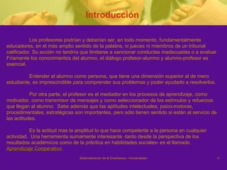 Introducción  Los profesores podrían y deberían ser, en todo momento, fundamentalmente  educadores, en el más amplio sentido de la palabra, ni jueces ni miembros de un tribunal  calificador. Su acción no tendría que limitarse a sancionar conductas inadecuadas o a evaluar Fríamente los conocimientos del alumno, el diálogo profesor-alumno y alumno-profesor es  esencial. Entender al alumno como persona, que tiene una dimensión superior al de mero  estudiante, es imprescindible para comprender sus problemas y poder ayudarlo a resolverlos.  Por otra parte, el profesor es el mediador en los procesos de aprendizaje, como motivador, como transmisor de mensajes y como seleccionador de los estímulos y refuerzos que llegan al alumno.  Sabe además que las aptitudes intelectuales, psico-motoras, procedimentales, estratégicas son importantes, pero sólo tienen sentido si están al servicio de las actitudes.  Es la actitud mas la amplitud lo que hace competente a la persona en cualquier actividad.  Una herramienta sumamente interesante -tanto desde la perspectiva de los  resultados académicos como de la práctica en habilidades sociales- es el llamado   Aprendizaje Cooperativo . 