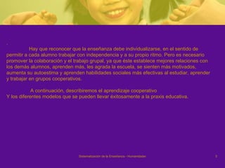 . Hay que reconocer que la enseñanza debe individualizarse, en el sentido de  permitir a cada alumno trabajar con independencia y a su propio ritmo. Pero es necesario promover la colaboración y el trabajo grupal, ya que éste establece mejores relaciones con  los demás alumnos, aprenden más, les agrada la escuela, se sienten más motivados,  aumenta su autoestima y aprenden habilidades sociales más efectivas al estudiar, aprender  y trabajar en grupos cooperativos.    A continuación, describiremos el aprendizaje cooperativo Y los diferentes modelos que se pueden llevar éxitosamente a la praxis educativa. 