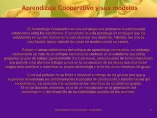 Aprendizaje Cooperativo y sus modelos El Aprendizaje Cooperativo es una estrategia que promueve la participación  colaborativa entre los estudiantes. El propósito de esta estrategia es conseguir que los  estudiantes se ayuden mutuamente para alcanzar sus objetivos. Además, les provee para buscar apoyo cuando las cosas no resultan como se espera.  Existen diversas definiciones del enfoque de aprendizaje cooperativo, sin embargo, básicamente se trata de un enfoque instruccional centrado en el estudiante que utiliza  pequeños grupos de trabajo (generalmente 3 a 5 personas, seleccionadas de forma intencional)  que permite a los alumnos trabajar juntos en la consecución de las tareas que el profesor  asigna para optimizar o maximizar su propio aprendizaje y el de los otros miembros del grupo.  El rol del profesor no se limita a observar el trabajo de los grupos sino que a  supervisar activamente (no directivamente) el proceso de construcción y transformación del conocimiento, así como las interacciones de los miembros de los distintos grupos.  El rol del docente, entonces, es el de un mediatizador en la generación del  conocimiento y del desarrollo de las habilidades sociales de los alumnos.  