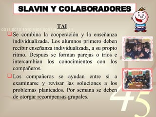 SLAVIN Y COLABORADORES <ul><li>TAI </li></ul><ul><li>Se combina la cooperación y la enseñanza individualizada. Los alumnos...